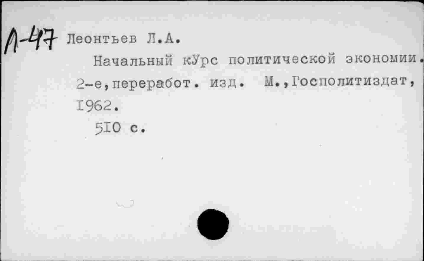 ﻿№
Леонтьев Л.А.
Начальный кУрс политической экономии 2—е,переработ. изд. М.,Госполитиздат, 1962.
510 с.